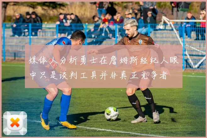 媒体人分析勇士在詹姆斯经纪人眼中只是谈判工具并非真正竞争者