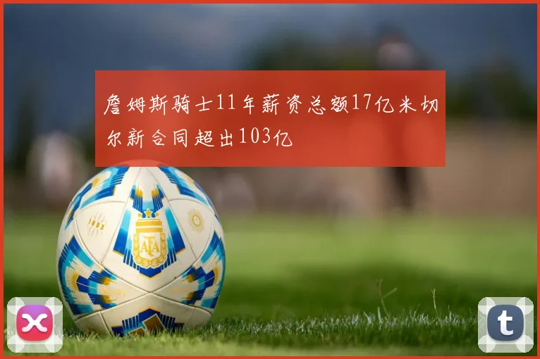 詹姆斯骑士11年薪资总额17亿米切尔新合同超出103亿