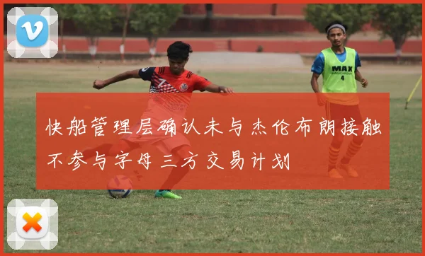 快船管理层确认未与杰伦布朗接触不参与字母三方交易计划