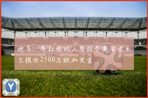 迪马：希拉经纪人与拉齐奥洽谈米兰报价2500万欧加奖金