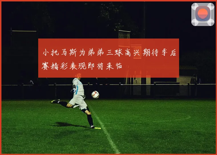 小托马斯为弟弟三球高兴期待季后赛精彩表现即将来临