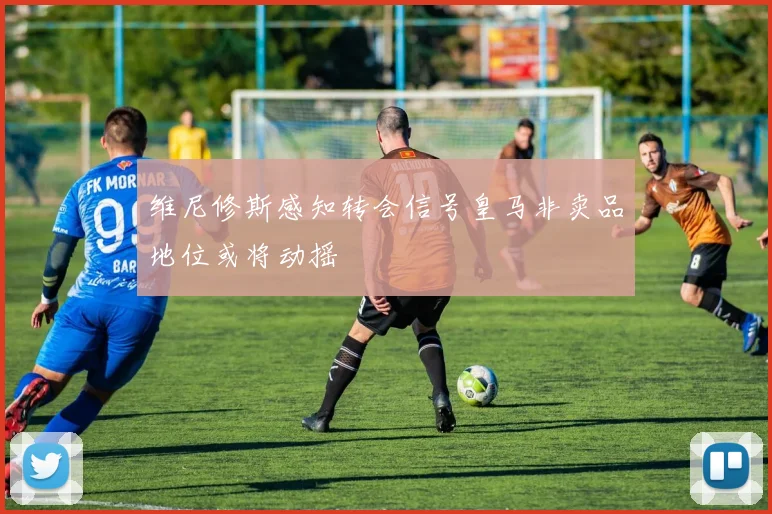 维尼修斯感知转会信号皇马非卖品地位或将动摇