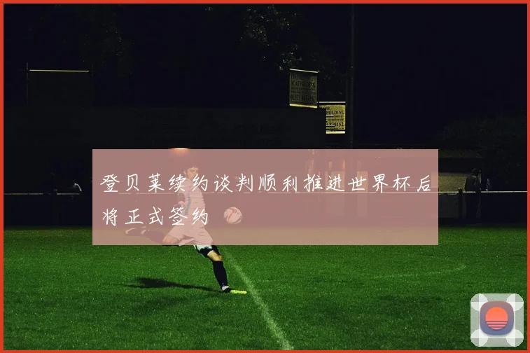 登贝莱续约谈判顺利推进世界杯后将正式签约